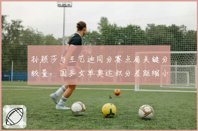 孙颖莎与王艺迪同分赛点局关键分较量，国乒女单奥运积分差距缩小至120分